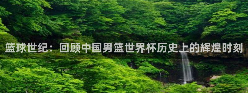 世界杯决赛直播:篮球世纪:回顾中国男篮世界杯历史上的辉煌时刻